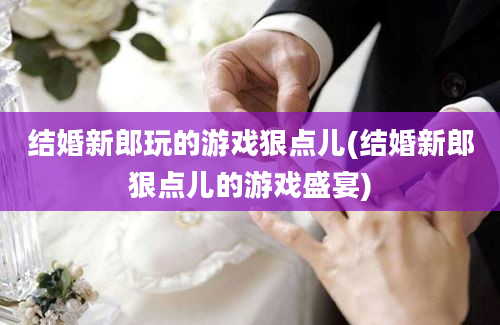 结婚新郎玩的游戏狠点儿(结婚新郎狠点儿的游戏盛宴)