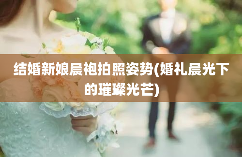 结婚新娘晨袍拍照姿势(婚礼晨光下的璀璨光芒)