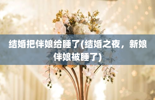 结婚把伴娘给睡了(结婚之夜，新娘伴娘被睡了)