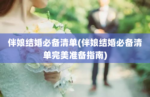 伴娘结婚必备清单(伴娘结婚必备清单完美准备指南)