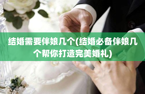 结婚需要伴娘几个(结婚必备伴娘几个帮你打造完美婚礼)