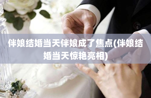 伴娘结婚当天伴娘成了焦点(伴娘结婚当天惊艳亮相)