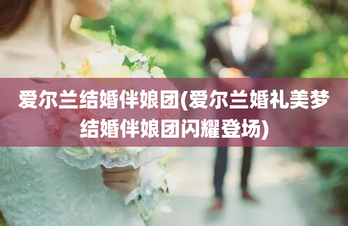 爱尔兰结婚伴娘团(爱尔兰婚礼美梦结婚伴娘团闪耀登场)