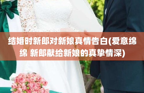 结婚时新郎对新娘真情告白(爱意绵绵 新郎献给新娘的真挚情深)