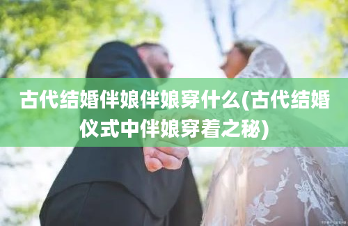 古代结婚伴娘伴娘穿什么(古代结婚仪式中伴娘穿着之秘)