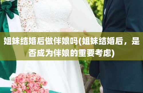 姐妹结婚后做伴娘吗(姐妹结婚后，是否成为伴娘的重要考虑)