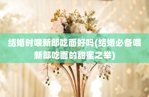 结婚时喂新郎吃面好吗(结婚必备喂新郎吃面的甜蜜之举)