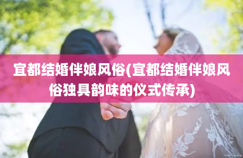 宜都结婚伴娘风俗(宜都结婚伴娘风俗独具韵味的仪式传承)