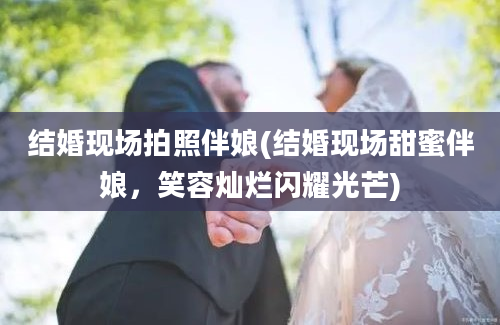 结婚现场拍照伴娘(结婚现场甜蜜伴娘，笑容灿烂闪耀光芒)