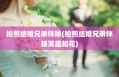 拍照结婚兄弟伴娘(拍照结婚兄弟伴娘笑靥如花)