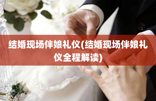 结婚现场伴娘礼仪(结婚现场伴娘礼仪全程解读)