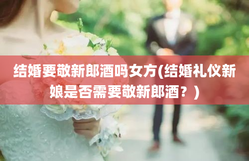 结婚要敬新郎酒吗女方(结婚礼仪新娘是否需要敬新郎酒？)