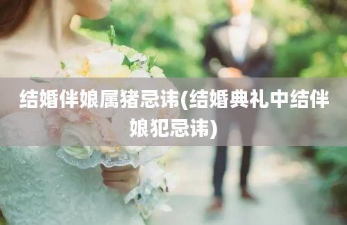 结婚伴娘属猪忌讳(结婚典礼中结伴娘犯忌讳)