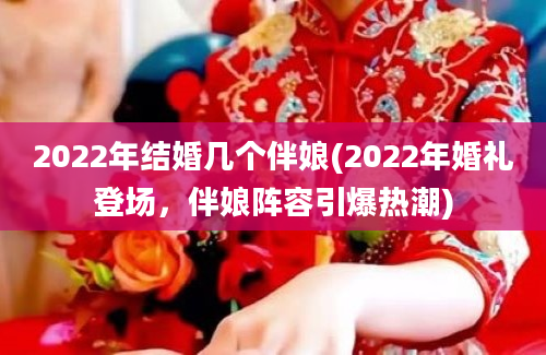 2022年结婚几个伴娘(2022年婚礼登场，伴娘阵容引爆热潮)