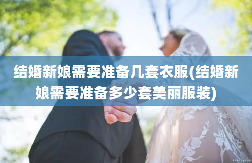 结婚新娘需要准备几套衣服(结婚新娘需要准备多少套美丽服装)