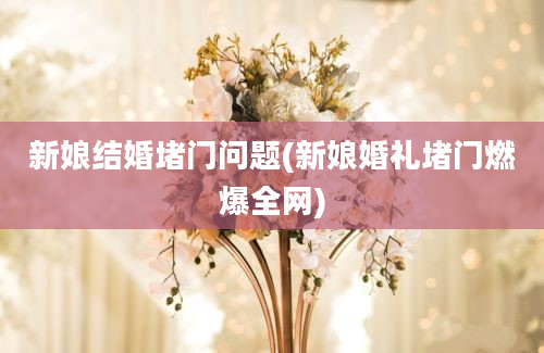 新娘结婚堵门问题(新娘婚礼堵门燃爆全网)