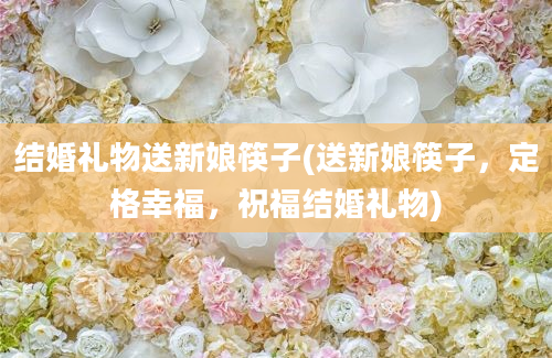 结婚礼物送新娘筷子(送新娘筷子，定格幸福，祝福结婚礼物)