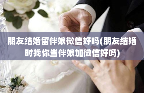 朋友结婚留伴娘微信好吗(朋友结婚时找你当伴娘加微信好吗)