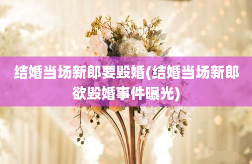 结婚当场新郎要毁婚(结婚当场新郎欲毁婚事件曝光)