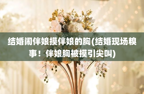 结婚闹伴娘摸伴娘的胸(结婚现场糗事！伴娘胸被摸引尖叫)