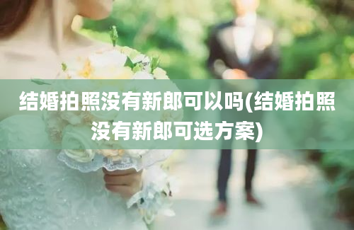 结婚拍照没有新郎可以吗(结婚拍照没有新郎可选方案)