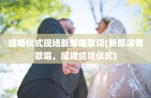 结婚仪式现场新郎唱歌词(新郎深情歌唱，缱绻结婚仪式)