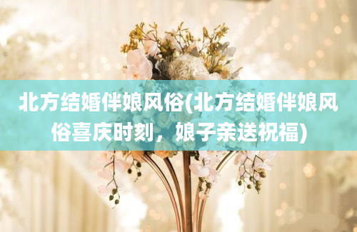 北方结婚伴娘风俗(北方结婚伴娘风俗喜庆时刻，娘子亲送祝福)