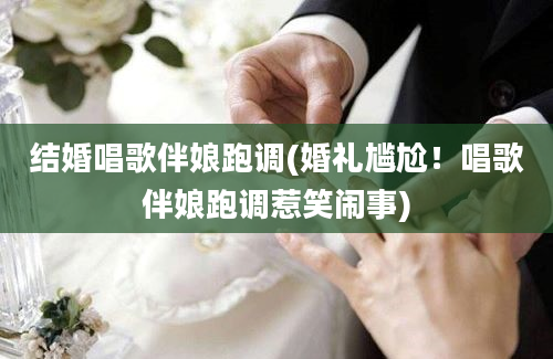 结婚唱歌伴娘跑调(婚礼尴尬！唱歌伴娘跑调惹笑闹事)