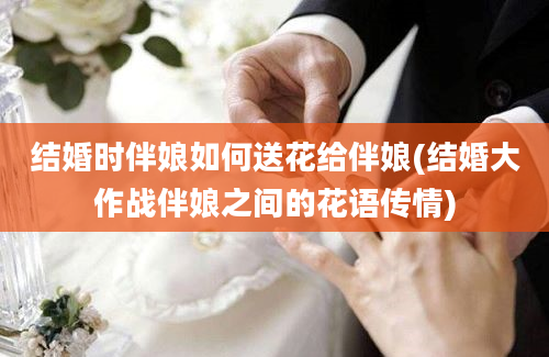 结婚时伴娘如何送花给伴娘(结婚大作战伴娘之间的花语传情)