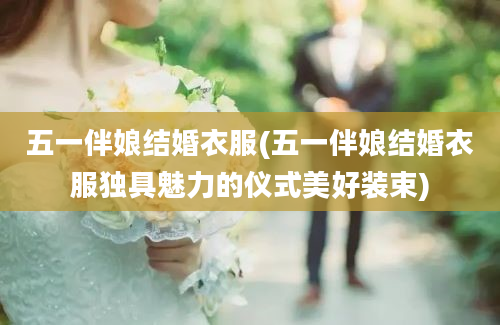 五一伴娘结婚衣服(五一伴娘结婚衣服独具魅力的仪式美好装束)