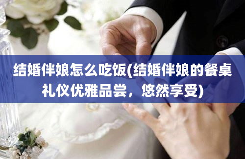 结婚伴娘怎么吃饭(结婚伴娘的餐桌礼仪优雅品尝，悠然享受)