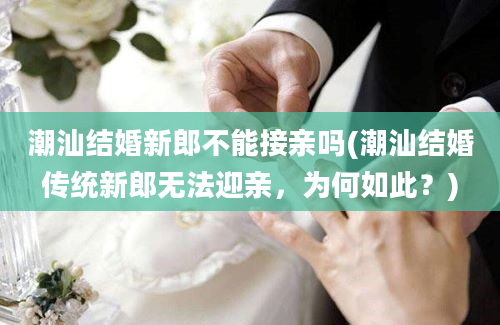 潮汕结婚新郎不能接亲吗(潮汕结婚传统新郎无法迎亲，为何如此？)