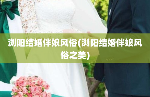 浏阳结婚伴娘风俗(浏阳结婚伴娘风俗之美)