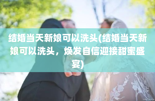 结婚当天新娘可以洗头(结婚当天新娘可以洗头，焕发自信迎接甜蜜盛宴)