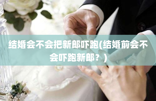 结婚会不会把新郎吓跑(结婚前会不会吓跑新郎？)