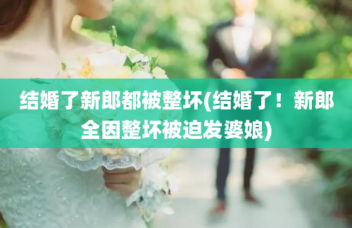 结婚了新郎都被整坏(结婚了！新郎全因整坏被迫发婆娘)