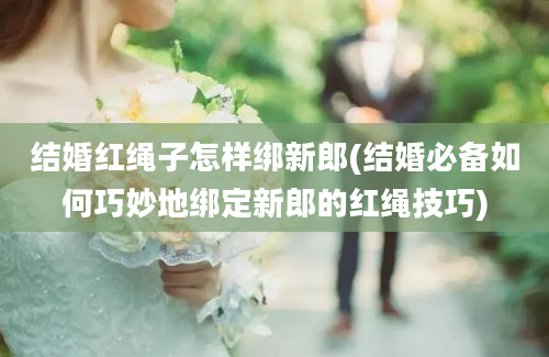 结婚红绳子怎样绑新郎(结婚必备如何巧妙地绑定新郎的红绳技巧)