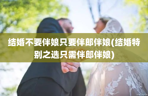 结婚不要伴娘只要伴郎伴娘(结婚特别之选只需伴郎伴娘)