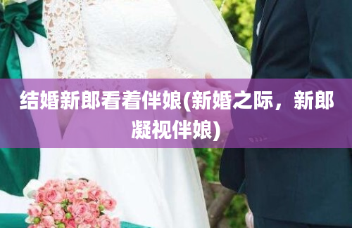 结婚新郎看着伴娘(新婚之际，新郎凝视伴娘)