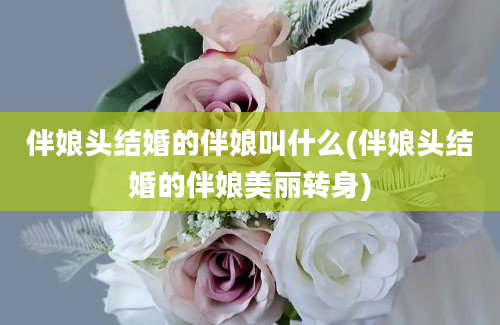 伴娘头结婚的伴娘叫什么(伴娘头结婚的伴娘美丽转身)