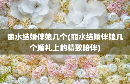 丽水结婚伴娘几个(丽水结婚伴娘几个婚礼上的精致陪伴)