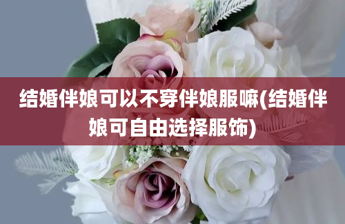 结婚伴娘可以不穿伴娘服嘛(结婚伴娘可自由选择服饰)