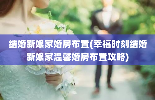 结婚新娘家婚房布置(幸福时刻结婚新娘家温馨婚房布置攻略)