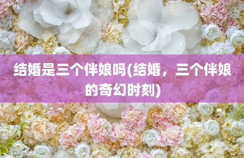 结婚是三个伴娘吗(结婚，三个伴娘的奇幻时刻)