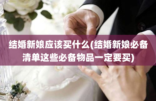 结婚新娘应该买什么(结婚新娘必备清单这些必备物品一定要买)