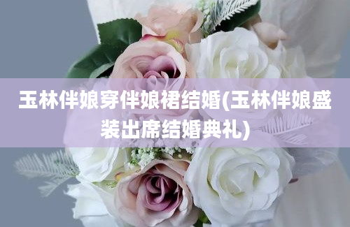 玉林伴娘穿伴娘裙结婚(玉林伴娘盛装出席结婚典礼)