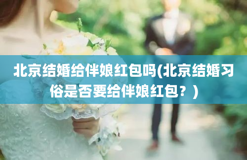 北京结婚给伴娘红包吗(北京结婚习俗是否要给伴娘红包？)