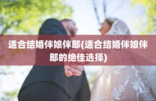 适合结婚伴娘伴郎(适合结婚伴娘伴郎的绝佳选择)