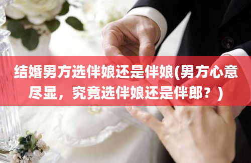 结婚男方选伴娘还是伴娘(男方心意尽显，究竟选伴娘还是伴郎？)