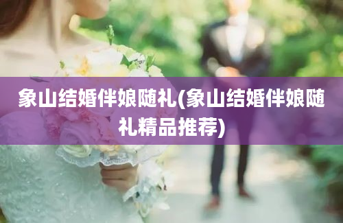 象山结婚伴娘随礼(象山结婚伴娘随礼精品推荐)